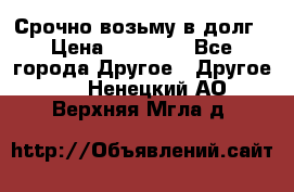 Срочно возьму в долг › Цена ­ 50 000 - Все города Другое » Другое   . Ненецкий АО,Верхняя Мгла д.